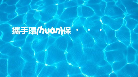 攜手環(huán)保，共建綠色水圈
